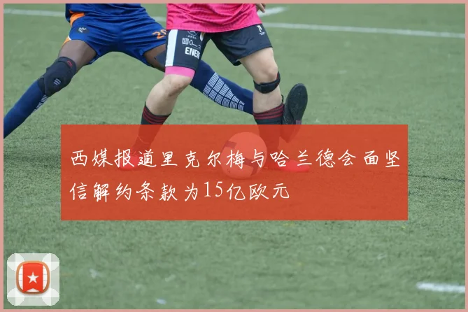 西媒报道里克尔梅与哈兰德会面坚信解约条款为15亿欧元