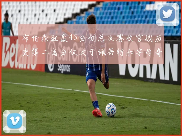 布伦森狂轰45分创总决赛收官战历史第二高分仅次于佩蒂特和字母哥