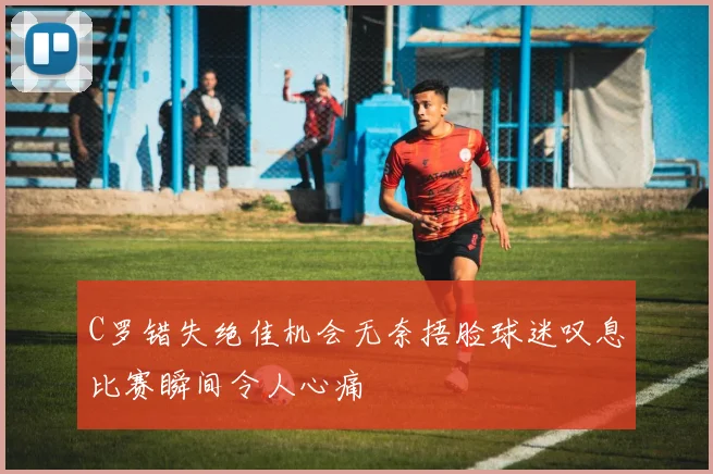 C罗错失绝佳机会无奈捂脸球迷叹息比赛瞬间令人心痛