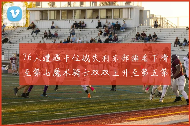 76人遭遇卡位战失利东部排名下滑至第七魔术骑士双双上升至第五第六位