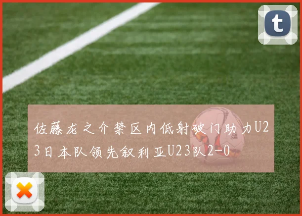 佐藤龙之介禁区内低射破门助力U23日本队领先叙利亚U23队2-0