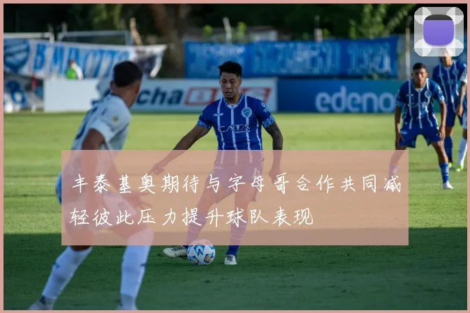 丰泰基奥期待与字母哥合作共同减轻彼此压力提升球队表现