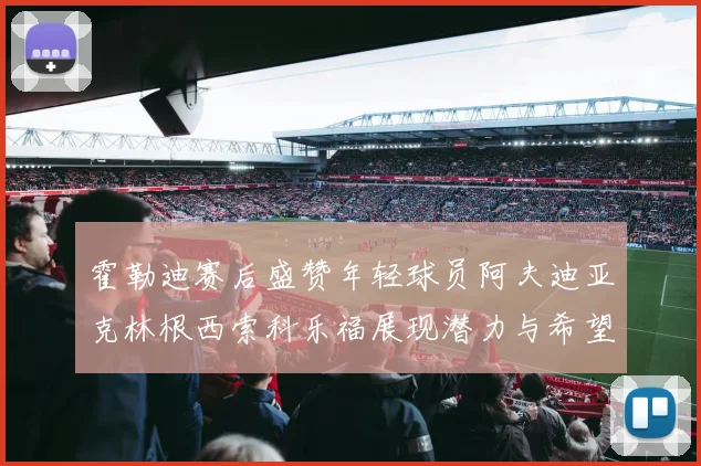 霍勒迪赛后盛赞年轻球员阿夫迪亚克林根西索科乐福展现潜力与希望