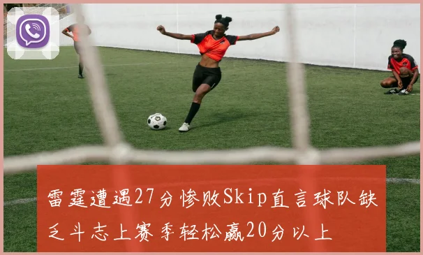 雷霆遭遇27分惨败Skip直言球队缺乏斗志上赛季轻松赢20分以上