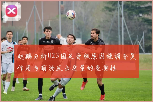 赵鹏分析U23国足晋级原因强调李昊作用与前场反击质量的重要性