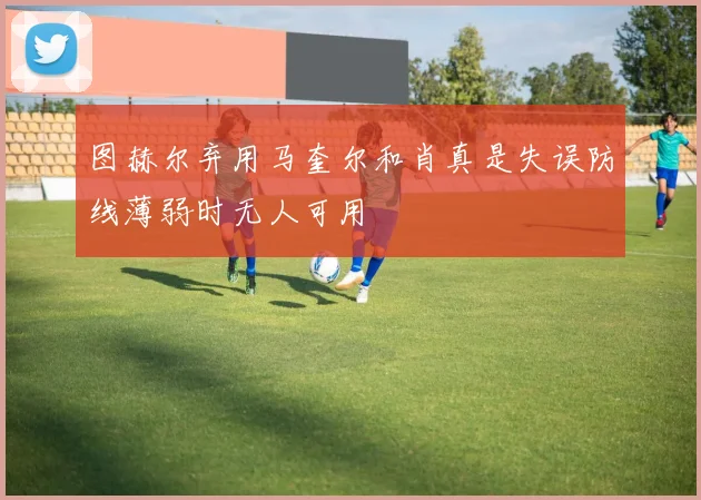 图赫尔弃用马奎尔和肖真是失误防线薄弱时无人可用