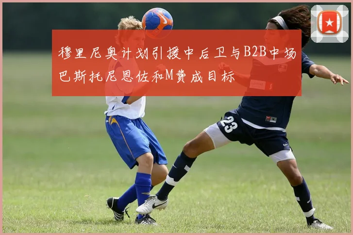 穆里尼奥计划引援中后卫与B2B中场巴斯托尼恩佐和M费成目标