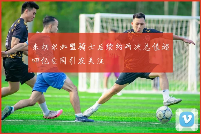 米切尔加盟骑士后续约两次总值超四亿合同引发关注