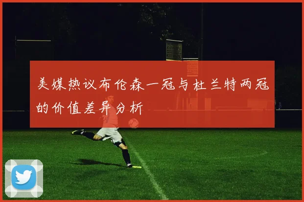 美媒热议布伦森一冠与杜兰特两冠的价值差异分析