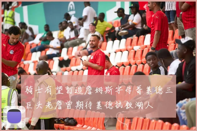 骑士有望打造詹姆斯字母哥基德三巨头老詹曾期待基德执教湖人