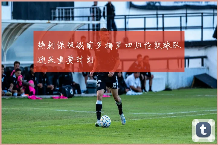 热刺保级战前罗梅罗回归伦敦球队迎来重要时刻