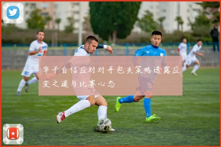 华子自信应对对手包夹策略透露应变之道与比赛心态