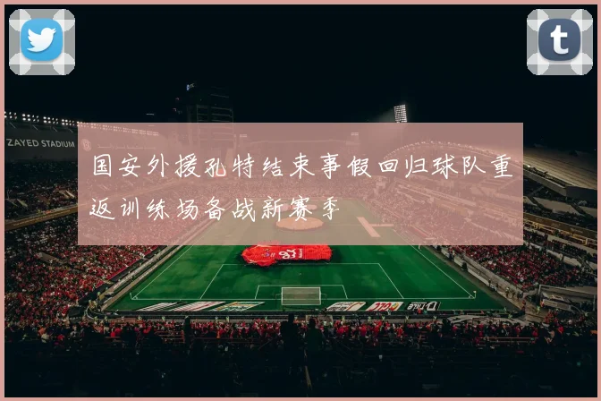 国安外援孔特结束事假回归球队重返训练场备战新赛季