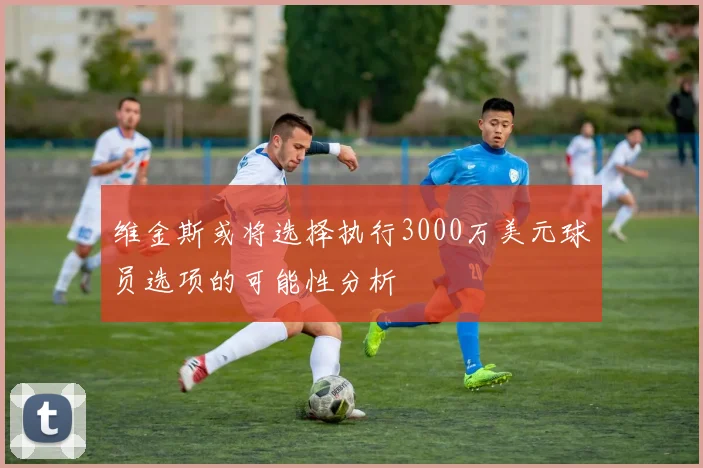 维金斯或将选择执行3000万美元球员选项的可能性分析