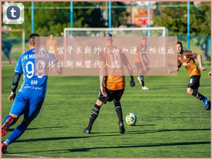 水晶宫寻求新帅行动加速兰帕德成为格拉斯纳替代人选