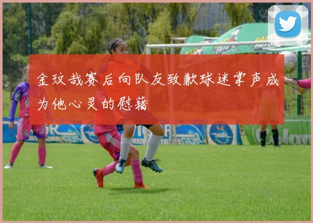 金玟哉赛后向队友致歉球迷掌声成为他心灵的慰藉