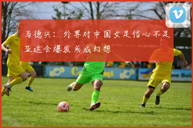 马德兴：外界对中国女足信心不足亚运会爆发或成幻想