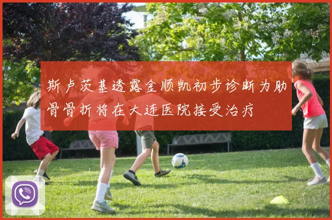 斯卢茨基透露金顺凯初步诊断为肋骨骨折将在大连医院接受治疗