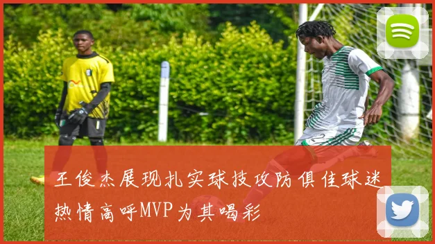 王俊杰展现扎实球技攻防俱佳球迷热情高呼MVP为其喝彩
